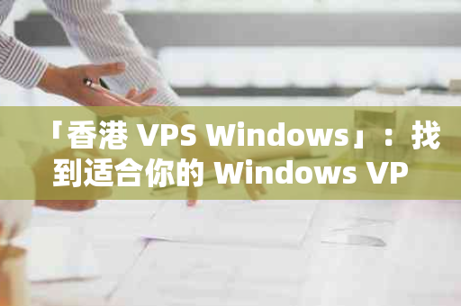 「香港 VPS Windows」：找到适合你的 Windows VPS 服务
