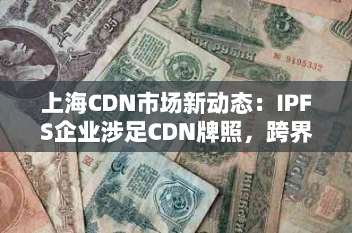 上海CDN市场新动态：IPFS企业涉足CDN牌照，跨界竞争或成常态
