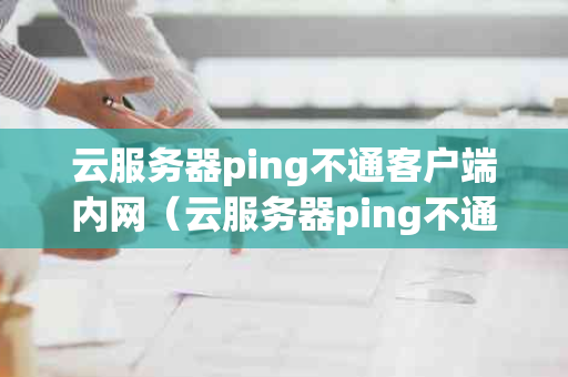 云服务器ping不通客户端内网（云服务器ping不通本地ip）怎么办？