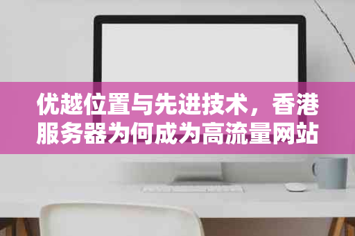 优越位置与先进技术，香港服务器为何成为高流量网站搭建的首选？