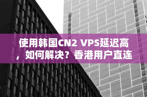 使用韩国CN2 VPS延迟高，如何解决？香港用户直连CN2 VPS的实用指南