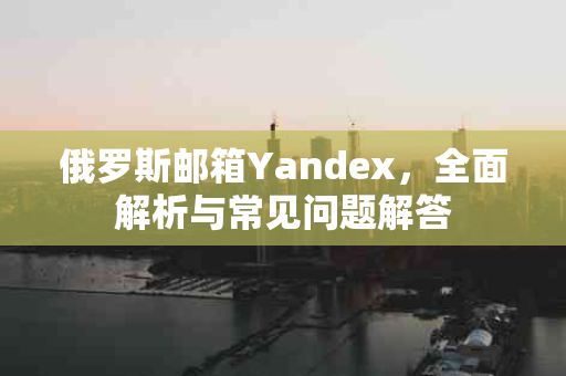 俄罗斯邮箱Yandex，全面解析与常见问题解答