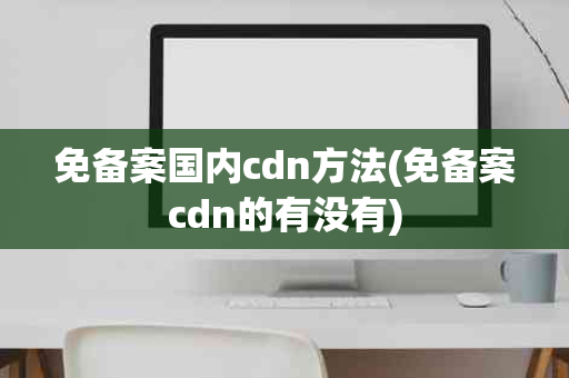 免备案国内cdn方法(免备案cdn的有没有)