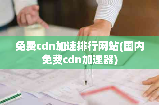免费cdn加速排行网站(国内免费cdn加速器)