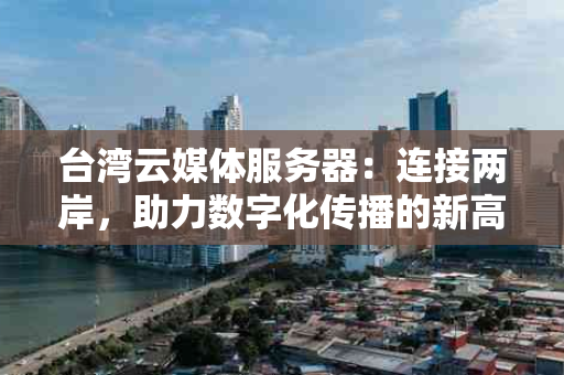 台湾云媒体服务器：连接两岸，助力数字化传播的新高地
