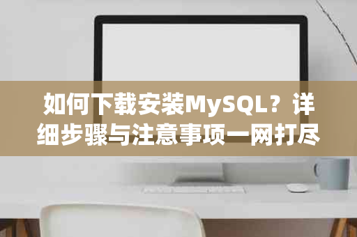 如何下载安装MySQL？详细步骤与注意事项一网打尽