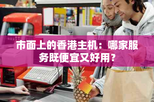 市面上的香港主机：哪家服务既便宜又好用？