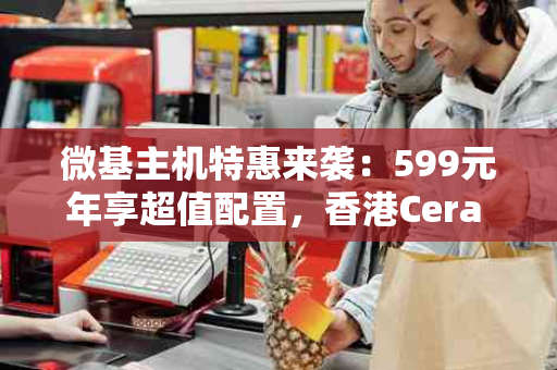 微基主机特惠来袭：599元年享超值配置，香港Cera CN2线路助力网站飞速成长