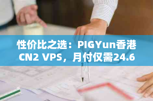 性价比之选：PIGYun香港CN2 VPS，月付仅需24.6元！