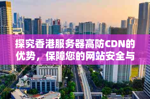 探究香港服务器高防CDN的优势，保障您的网站安全与稳定性