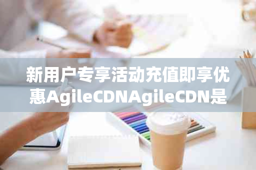 新用户专享活动充值即享优惠AgileCDNAgileCDN是敏捷云Agilewing