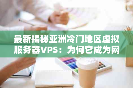 最新揭秘亚洲冷门地区虚拟服务器VPS：为何它成为网络新宠？