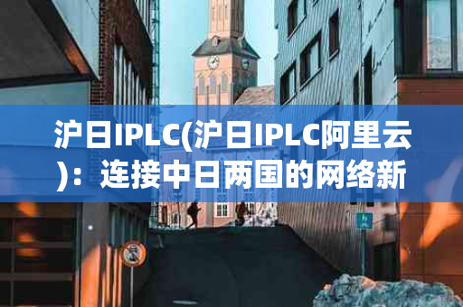 沪日IPLC(沪日IPLC阿里云)：连接中日两国的网络新干线