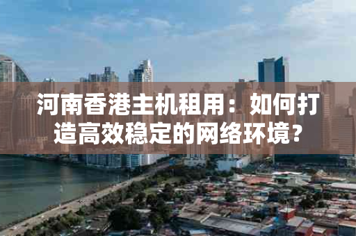 河南香港主机租用：如何打造高效稳定的网络环境？