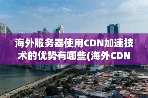 海外服务器使用CDN加速技术的优势有哪些(海外CDN服务器加速优势)