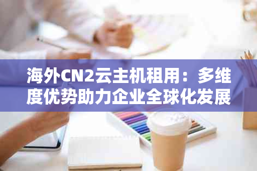 海外CN2云主机租用：多维度优势助力企业全球化发展