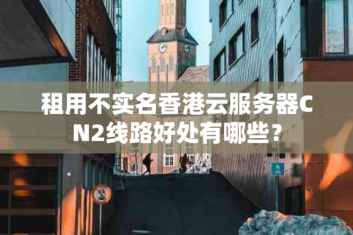 租用不实名香港云服务器CN2线路好处有哪些？