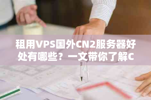 租用VPS国外CN2服务器好处有哪些？一文带你了解CN2服务器的优势