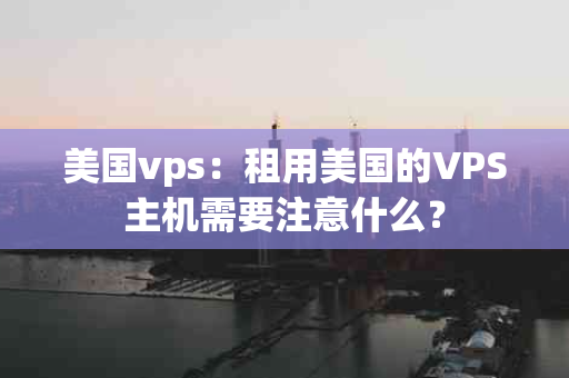 美国vps：租用美国的VPS主机需要注意什么？