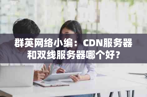 群英网络小编：CDN服务器和双线服务器哪个好？