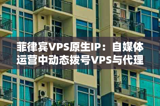 菲律宾VPS原生IP：自媒体运营中动态拨号VPS与代理IP的妙用