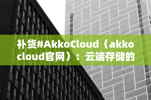 补货#AkkoCloud（akkocloud官网）：云端存储的新选择，你准备好了吗？