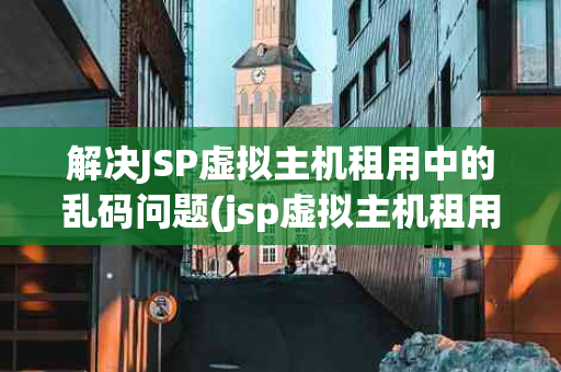 解决JSP虚拟主机租用中的乱码问题(jsp虚拟主机租用怎么解决乱码问题)