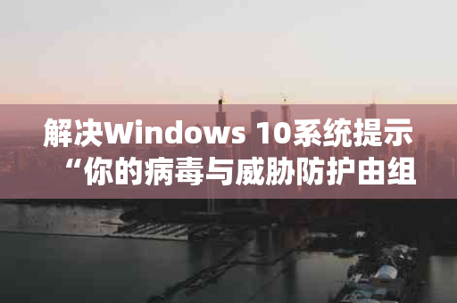 解决Windows 10系统提示“你的病毒与威胁防护由组织提供”问题的全面指南