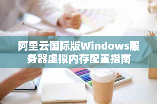 阿里云国际版Windows服务器虚拟内存配置指南