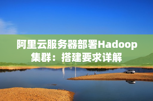阿里云服务器部署Hadoop集群：搭建要求详解