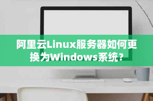 阿里云Linux服务器如何更换为Windows系统？