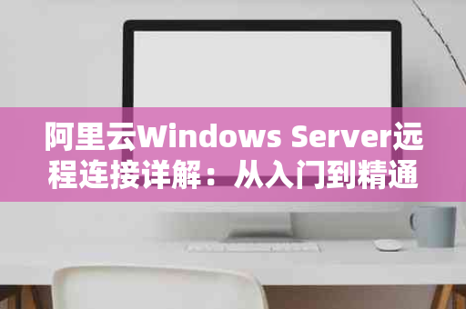 阿里云Windows Server远程连接详解：从入门到精通