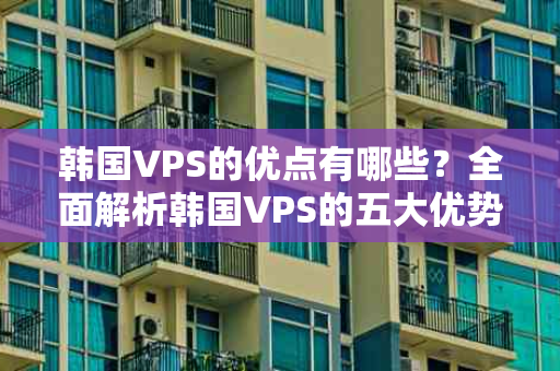 韩国VPS的优点有哪些？全面解析韩国VPS的五大优势