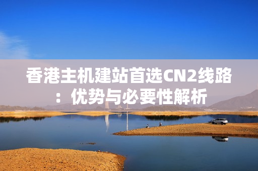 香港主机建站首选CN2线路：优势与必要性解析