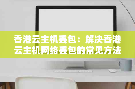 香港云主机丢包：解决香港云主机网络丢包的常见方法