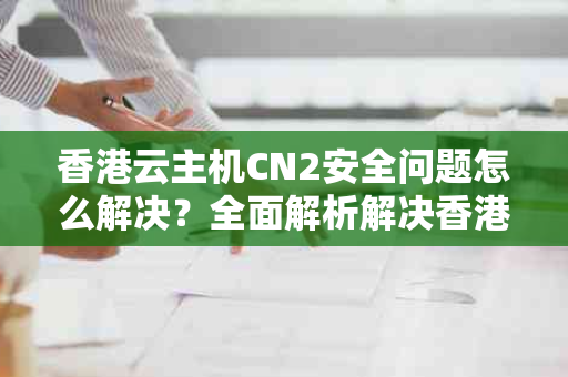 香港云主机CN2安全问题怎么解决？全面解析解决香港云主机安全问题的策略