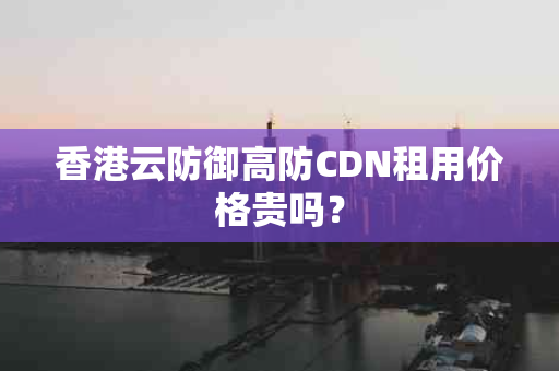 香港云防御高防CDN租用价格贵吗？