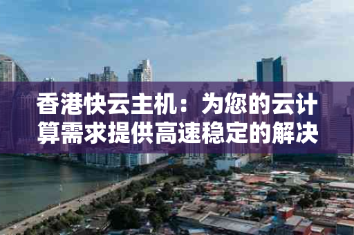 香港快云主机：为您的云计算需求提供高速稳定的解决方案