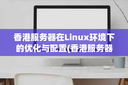 香港服务器在Linux环境下的优化与配置(香港服务器linux)