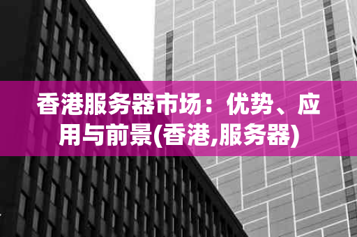 香港服务器市场：优势、应用与前景(香港,服务器)