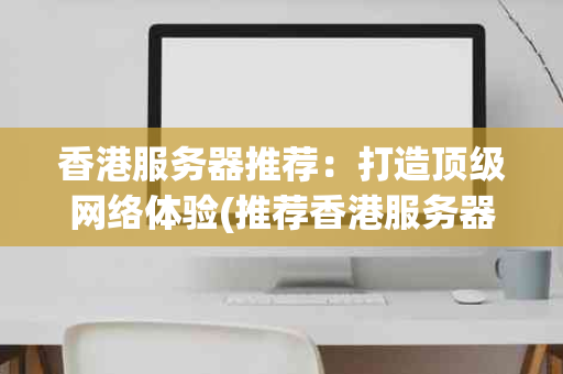 香港服务器推荐：打造顶级网络体验(推荐香港服务器)