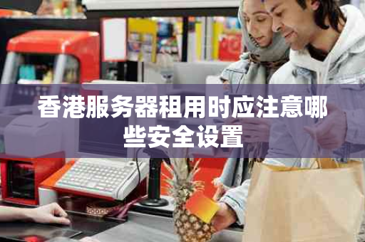 香港服务器租用时应注意哪些安全设置