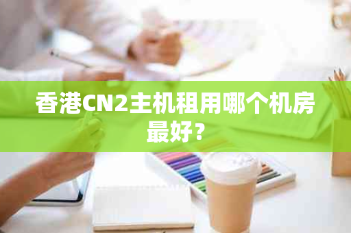 香港CN2主机租用哪个机房最好？