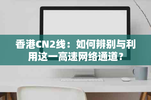 香港CN2线：如何辨别与利用这一高速网络通道？