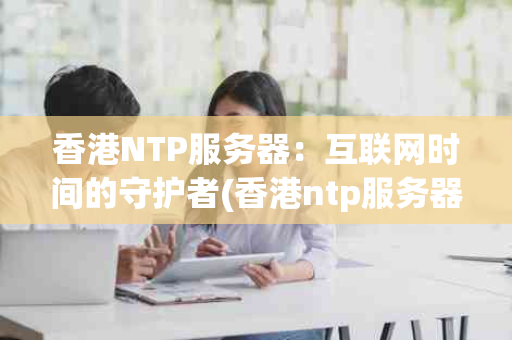 香港NTP服务器：互联网时间的守护者(香港ntp服务器)