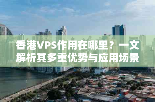 香港VPS作用在哪里？一文解析其多重优势与应用场景