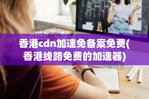 香港cdn加速免备案免费(香港线路免费的加速器)