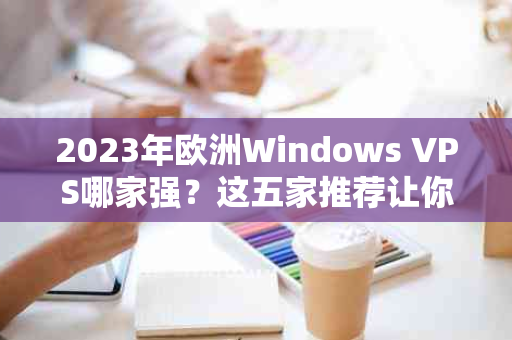 2023年欧洲Windows VPS哪家强？这五家推荐让你一目了然！