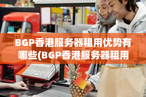BGP香港服务器租用优势有哪些(BGP香港服务器租用的优势)