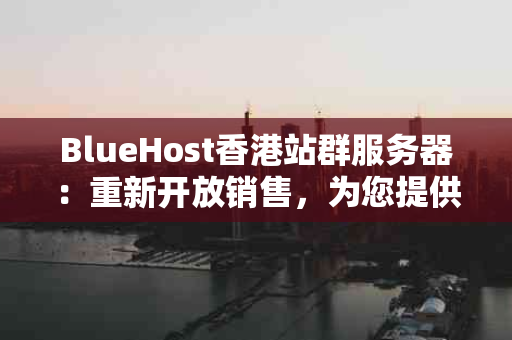 BlueHost香港站群服务器：重新开放销售，为您提供卓越的性能与价值